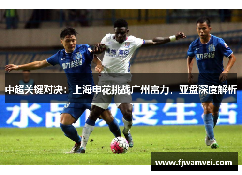 中超关键对决：上海申花挑战广州富力，亚盘深度解析