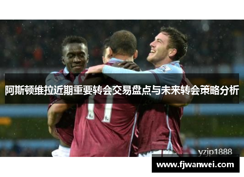 阿斯顿维拉近期重要转会交易盘点与未来转会策略分析